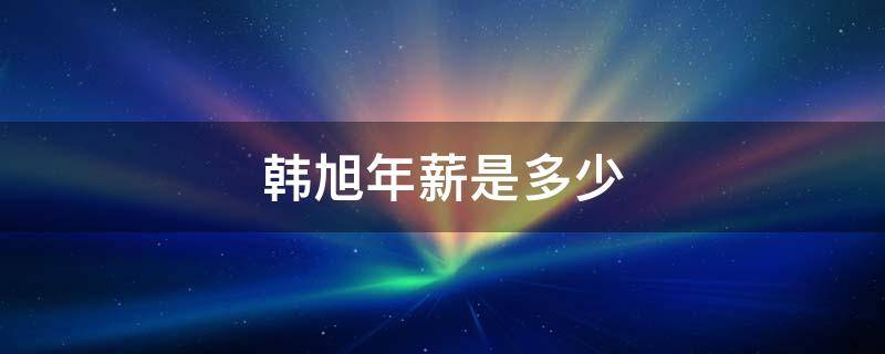 韩旭年薪是多少 韩旭多大年龄