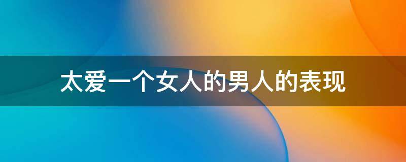 太爱一个女人的男人的表现 太爱一个女人的男人的表现有哪些