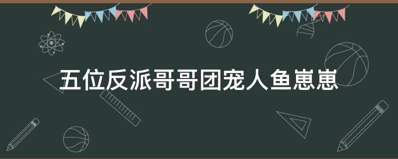 五位反派哥哥团宠人鱼崽崽（五位反派哥哥团宠人鱼崽崽免费阅读）