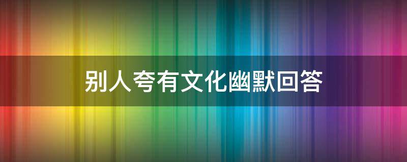 别人夸有文化幽默回答（别人夸有文化幽默回答怎么回复）
