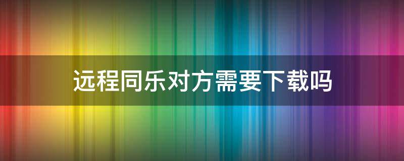 远程同乐对方需要下载吗（远程同乐对方需要下载吗安卓）