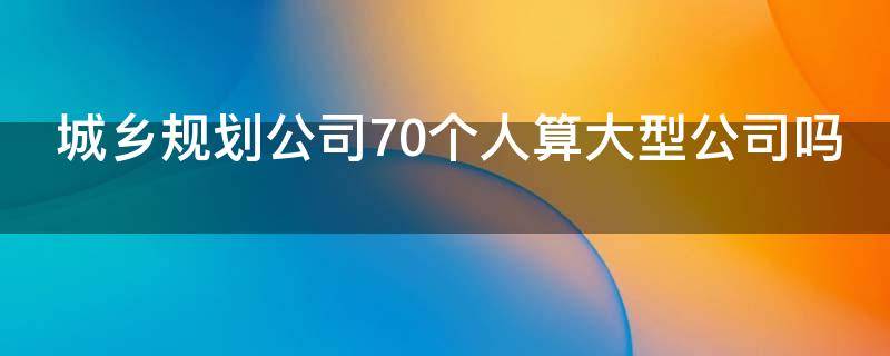城乡规划公司70个人算大型公司吗（城乡规划公司70个人算大型公司吗为什么）