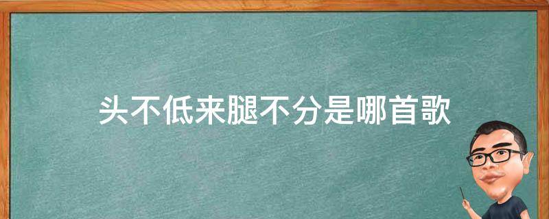 头不低来腿不分是哪首歌（一脚高来一脚低 是什么歌）