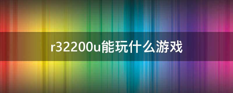 r32200u能玩什么游戏（r31200能玩什么游戏）