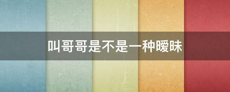 叫哥哥是不是一种暧昧 暧昧对象让叫哥哥