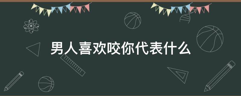 男人喜欢咬你代表什么（男人喜欢咬你代表什么心态）