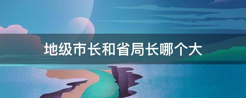 地级市长和省局长哪个大 地级市的局长大还是县委书记大