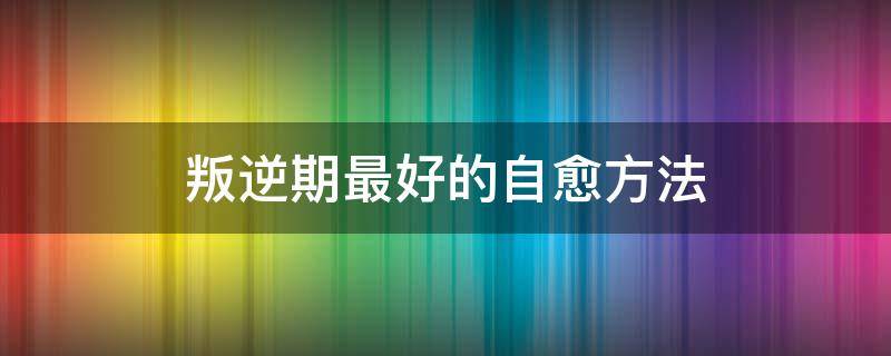 叛逆期最好的自愈方法（青春期叛逆能自愈吗）