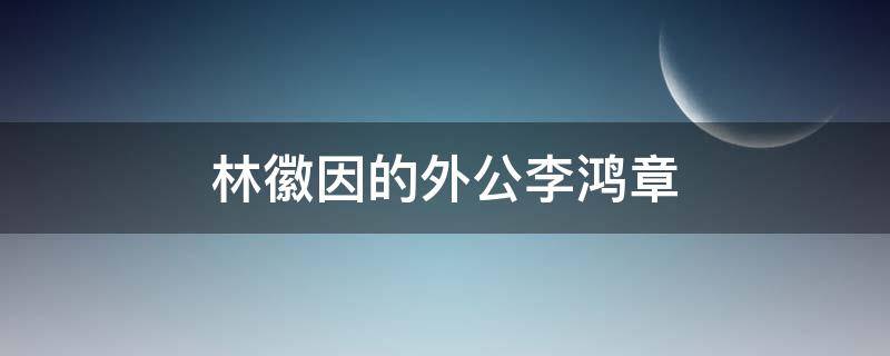 林徽因的外公李鸿章（林徽因的外公李鸿章是谁）