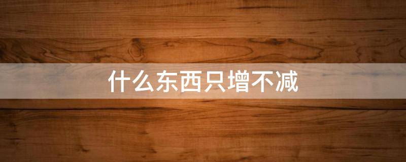 什么东西只增不减（什么东西只增不减age）