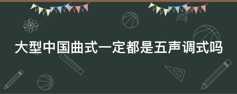 大型中国曲式一定都是五声调式吗（大型中国曲式一定都是五声调式吗为什么）