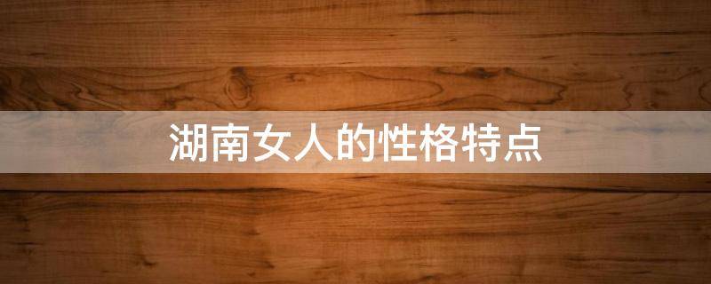 湖南女人的性格特点（湖南女人的性格特点分析）