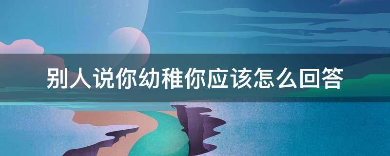 别人说你幼稚你应该怎么回答 别人说你幼稚你应该怎么回答呢