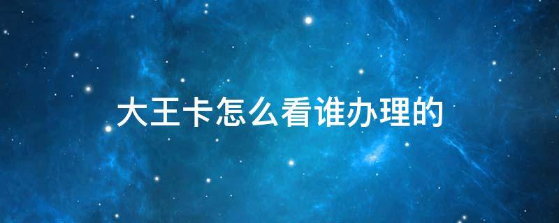 大王卡怎么看谁办理的（怎么查看办理的大王卡）