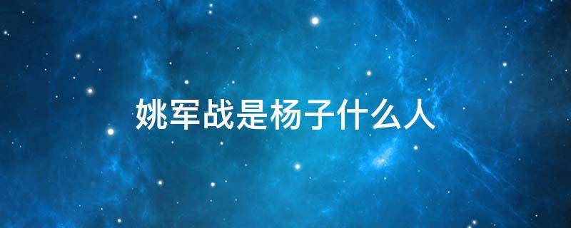 姚军战是杨子什么人 杨子军百科