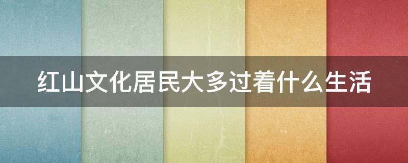 红山文化居民大多过着什么生活（红山文化居民大多过着什么生活呢）