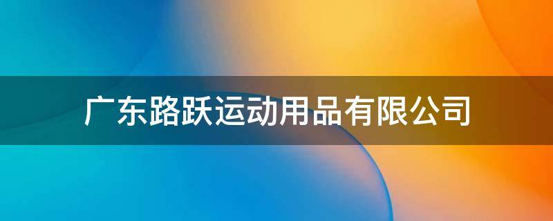 广东路跃运动用品有限公司 广东路跃运动用品有限公司怎么样