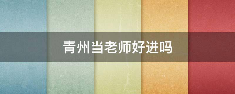 青州当老师好进吗（青州教师编好考吗）