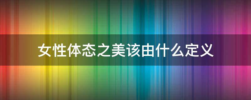 女性体态之美该由什么定义（女性体态之美该由什么定义来形容）