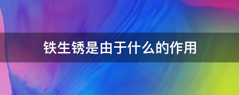 铁生锈是由于什么的作用（铁生锈是由于什么的作用引起的）