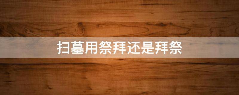 扫墓用祭拜还是拜祭 扫墓用祭拜还是拜祭好