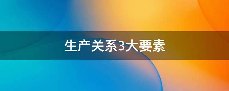 生产关系3大要素（生产关系3大要素是什么）