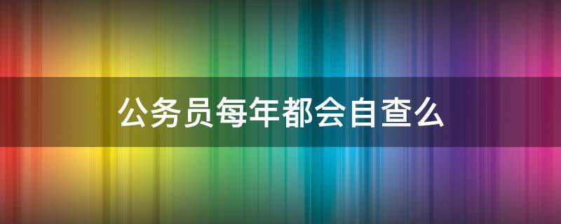 公务员每年都会自查么（公务员每年都会自查么吗）