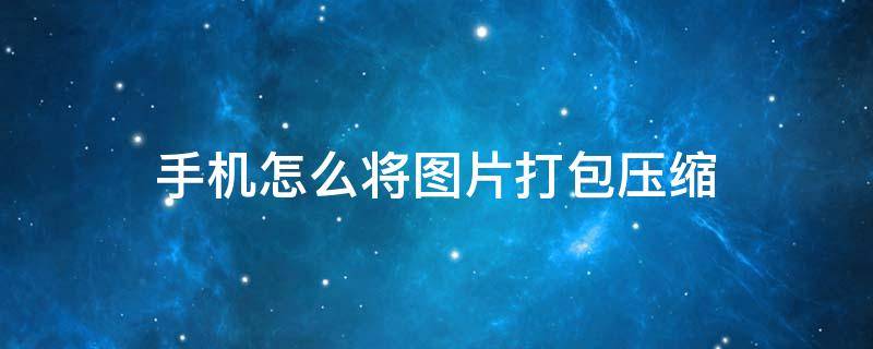 手机怎么将图片打包压缩 手机怎么将图片打包压缩文件