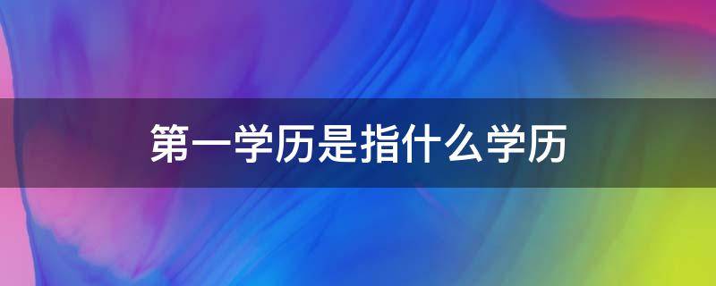 第一学历是指什么学历 第一学历是指什么学历研究生