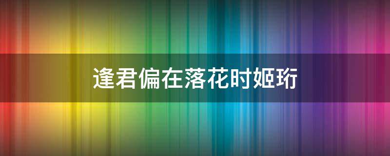 逢君偏在落花时姬珩（逢君偏在落花时姬珩方望舒）