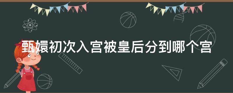 甄嬛初次入宫被皇后分到哪个宫 甄嬛刚入宫是什么身份