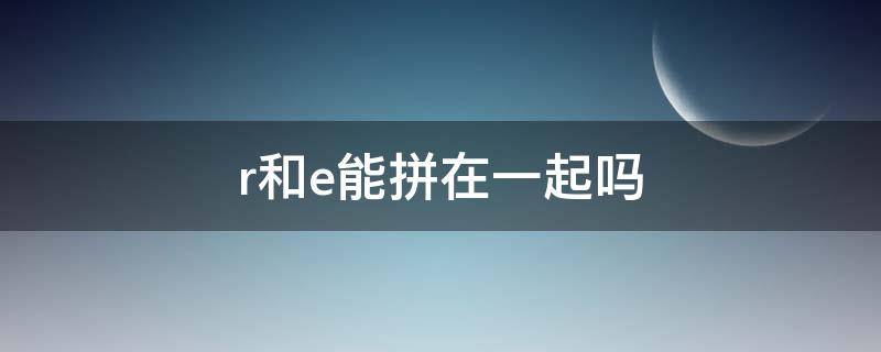 r和e能拼在一起吗 r和e拼读