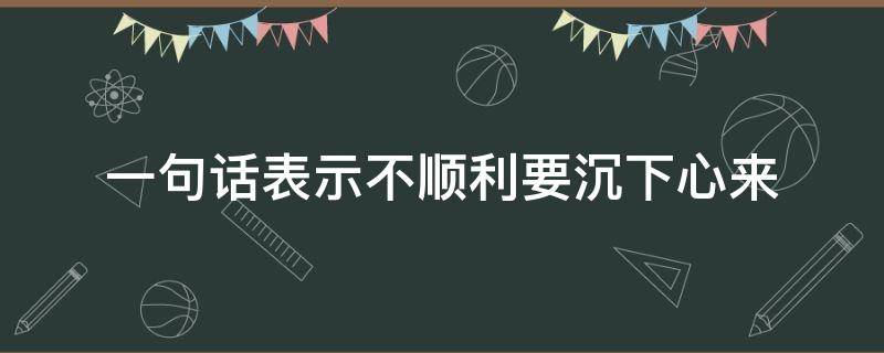 一句话表示不顺利要沉下心来 人总要沉下心来