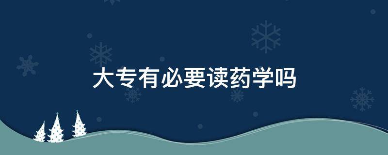 大专有必要读药学吗（大专有必要读药学吗）