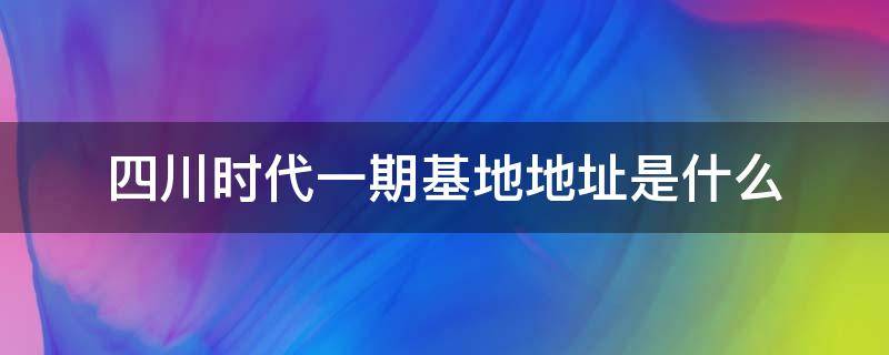 四川时代一期基地地址是什么（四川时代2期什么时候投产）