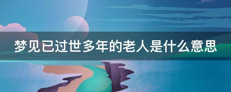 梦见已过世多年的老人是什么意思（梦见已过世多年的老人是什么意思呢）