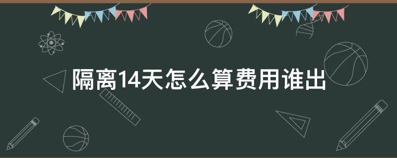 隔离14天怎么算费用谁出（被隔离14天费用谁出）