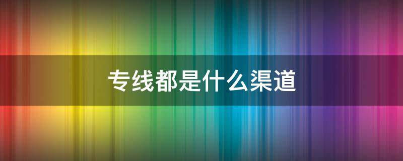 专线都是什么渠道（专线有哪些渠道）