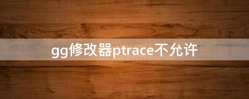gg修改器ptrace不允许（GG修改器修改无效）