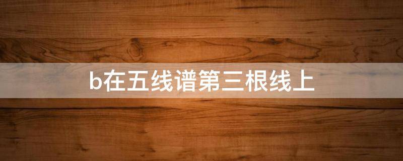 b在五线谱第三根线上（五线谱第三条线是什么）