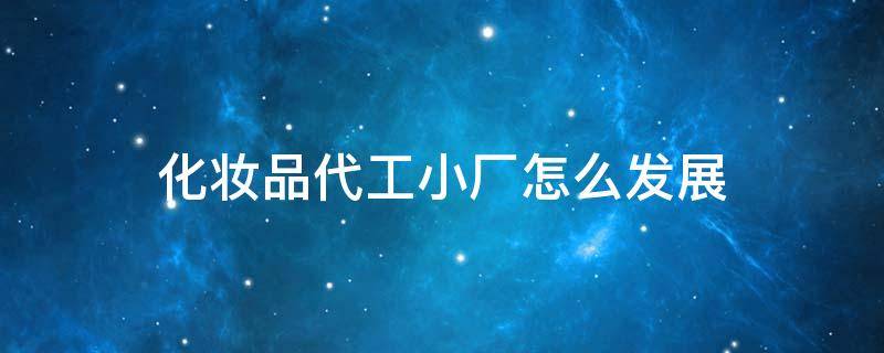 化妆品代工小厂怎么发展（化妆品代工小厂怎么发展起来的）