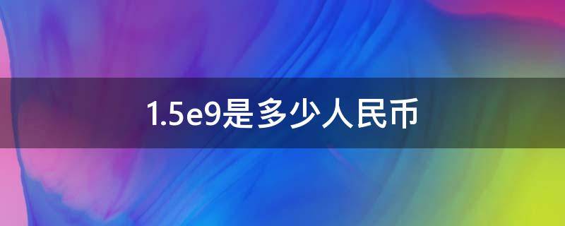 1.5e9是多少人民币（15e9是多少人民币）