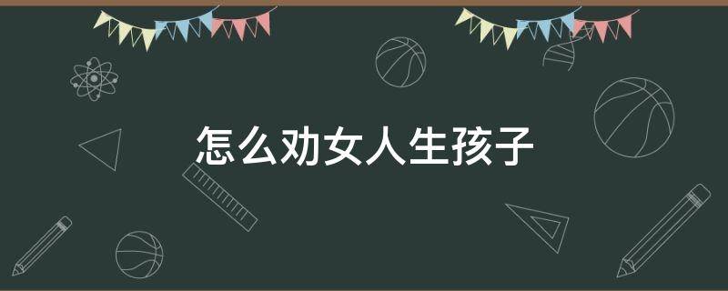 怎么劝女人生孩子 如何劝女朋友生孩子