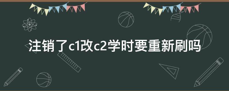 注销了c1改c2学时要重新刷吗 c1没学完可以换c2吗