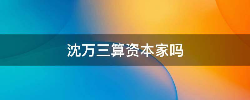 沈万三算资本家吗（沈万三的资产）