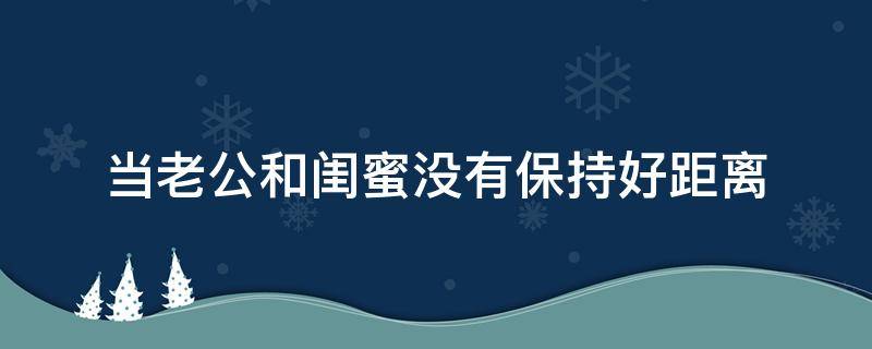 当老公和闺蜜没有保持好距离 和闺蜜老公单独相处是不是不太好