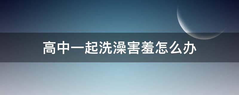 高中一起洗澡害羞怎么办（高中寝室能洗澡吗）