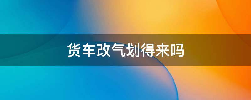 货车改气划得来吗 货车改气划得来吗现在