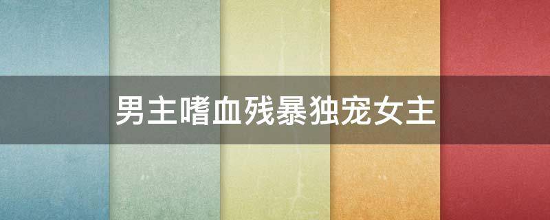 男主嗜血残暴独宠女主 超宠文男主嗜血残暴专宠女主