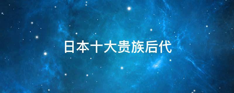 日本十大贵族后代（日本十大贵族后代排名）